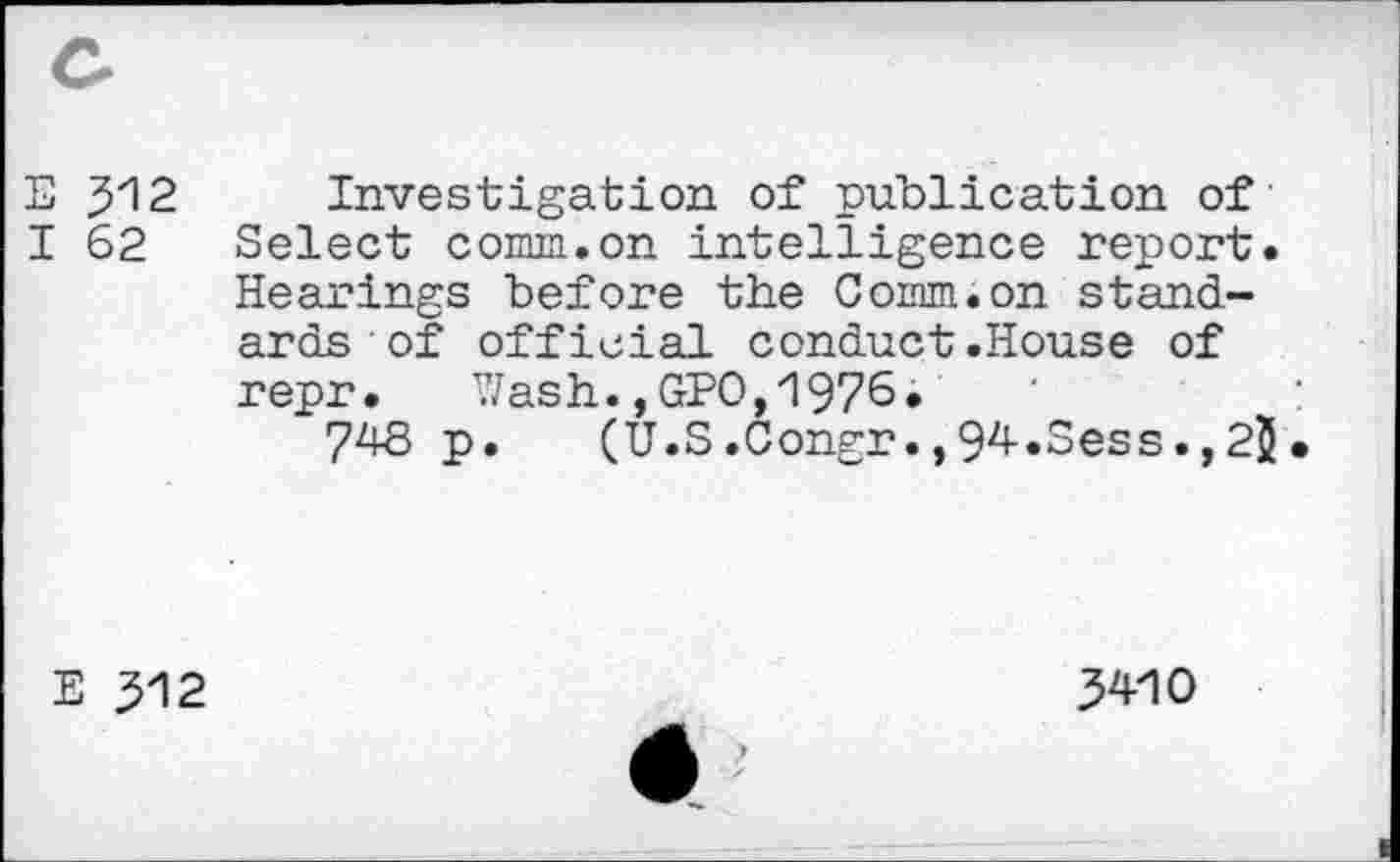 ﻿E 512 I 62
Investigation of publication of Select comm.on intelligence report. Hearings before the Comm.on standards of official conduct.House of repr. Wash.,GPO,1976.
748 p. (U.S.Congr.,94.Sess.,25.
E 312
3410